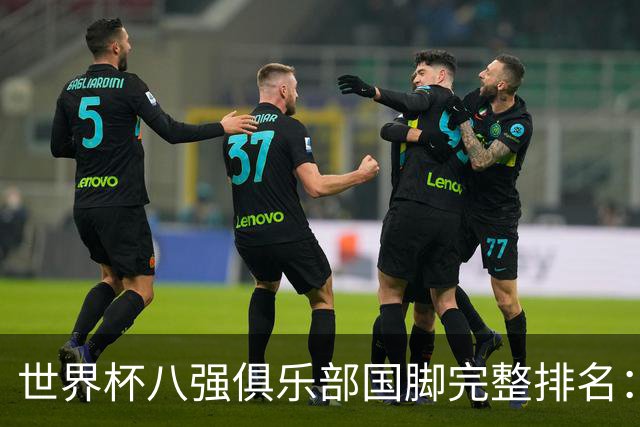 世界杯八强俱乐部国脚完整排名：阿森纳巴萨并列第一、曼城第三，欧冠豪门仅第五深度解析