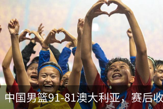 中国男篮91-81澳大利亚，赛后收获4大惊喜，3大前锋砍45分不负众望