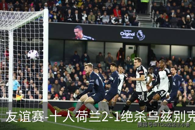 友谊赛-十人荷兰2-1绝杀乌兹别克斯坦 加克波双响+补时读秒点射