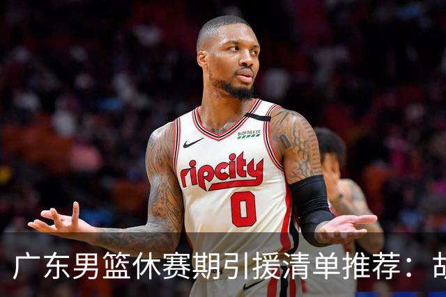 广东男篮休赛期引援清单推荐：胡金秋排第三，头号目标可考虑他
