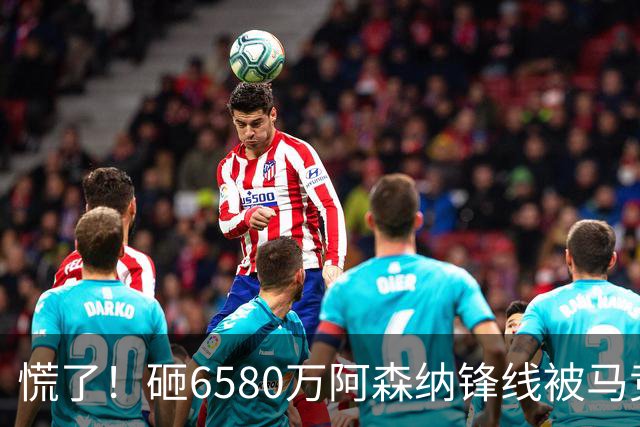 慌了！砸6580万阿森纳锋线被马竞盯上，1次询价引爆夏窗互换大悬念