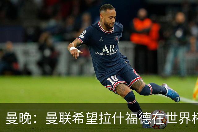 曼晚：曼联希望拉什福德在世界杯尽可能表现出色，这有助于出售他