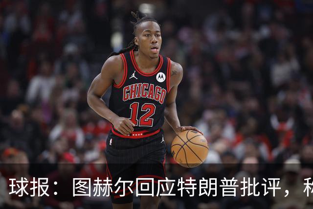 球报：图赫尔回应特朗普批评，称愿担责
