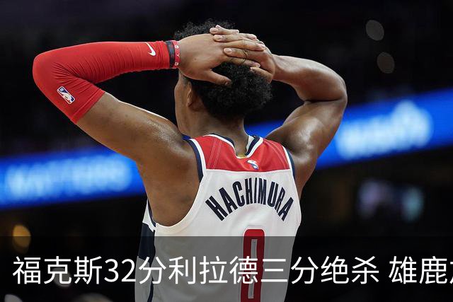 福克斯32分利拉德三分绝杀 雄鹿加时险胜国王