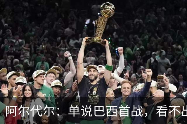 阿尔代尔：单说巴西首战，看不出来安切洛蒂的战术布置和执教作用