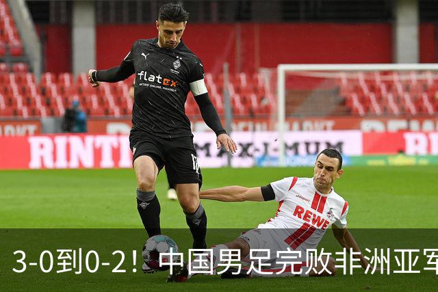 3-0到0-2！中国男足完败非洲亚军 丢掉小组榜首 世界杯出线难度反转