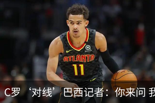 C罗‘对线’巴西记者：你来问 我知道你不喜欢我 我对你过目不忘